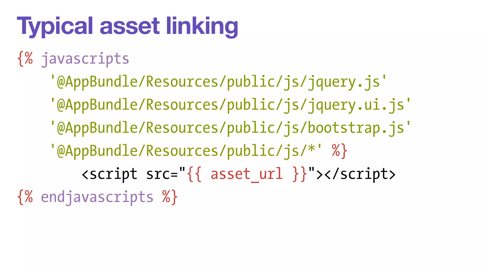 Typical asset linking 
{% javascripts 
'@AppBundle/Resources/public/js/jquery.js' 
'@AppBundle/Resources/public/js/jquery.ui.js' 
'@AppBundle/Resources/public/js/bootstrap.js' 
'@AppBundle/Resources/public/js/*' %} 
<script src="{{ asset_url }}"></script> 
{% endjavascripts %} 
 