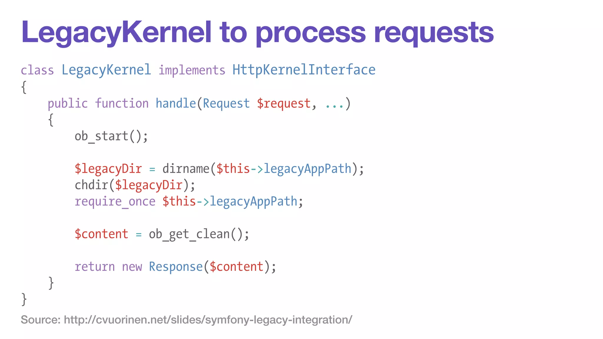 LegacyKernel to process requests 
class LegacyKernel implements HttpKernelInterface 
{ 
public function handle(Request $request, ...) 
{ 
ob_start(); 
! 
$legacyDir = dirname($this->legacyAppPath); 
chdir($legacyDir); 
require_once $this->legacyAppPath; 
! 
$content = ob_get_clean(); 
! 
return new Response($content); 
} 
} 
Source: http://cvuorinen.net/slides/symfony-legacy-integration/ 
 