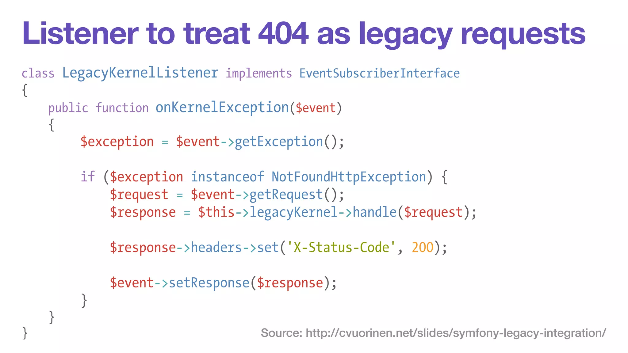 Listener to treat 404 as legacy requests 
class LegacyKernelListener implements EventSubscriberInterface 
{ 
public function onKernelException($event) 
{ 
$exception = $event->getException(); 
! 
if ($exception instanceof NotFoundHttpException) { 
$request = $event->getRequest(); 
$response = $this->legacyKernel->handle($request); 
! 
$response->headers->set('X-Status-Code', 200); 
! 
$event->setResponse($response); 
} 
} 
} Source: http://cvuorinen.net/slides/symfony-legacy-integration/ 
 