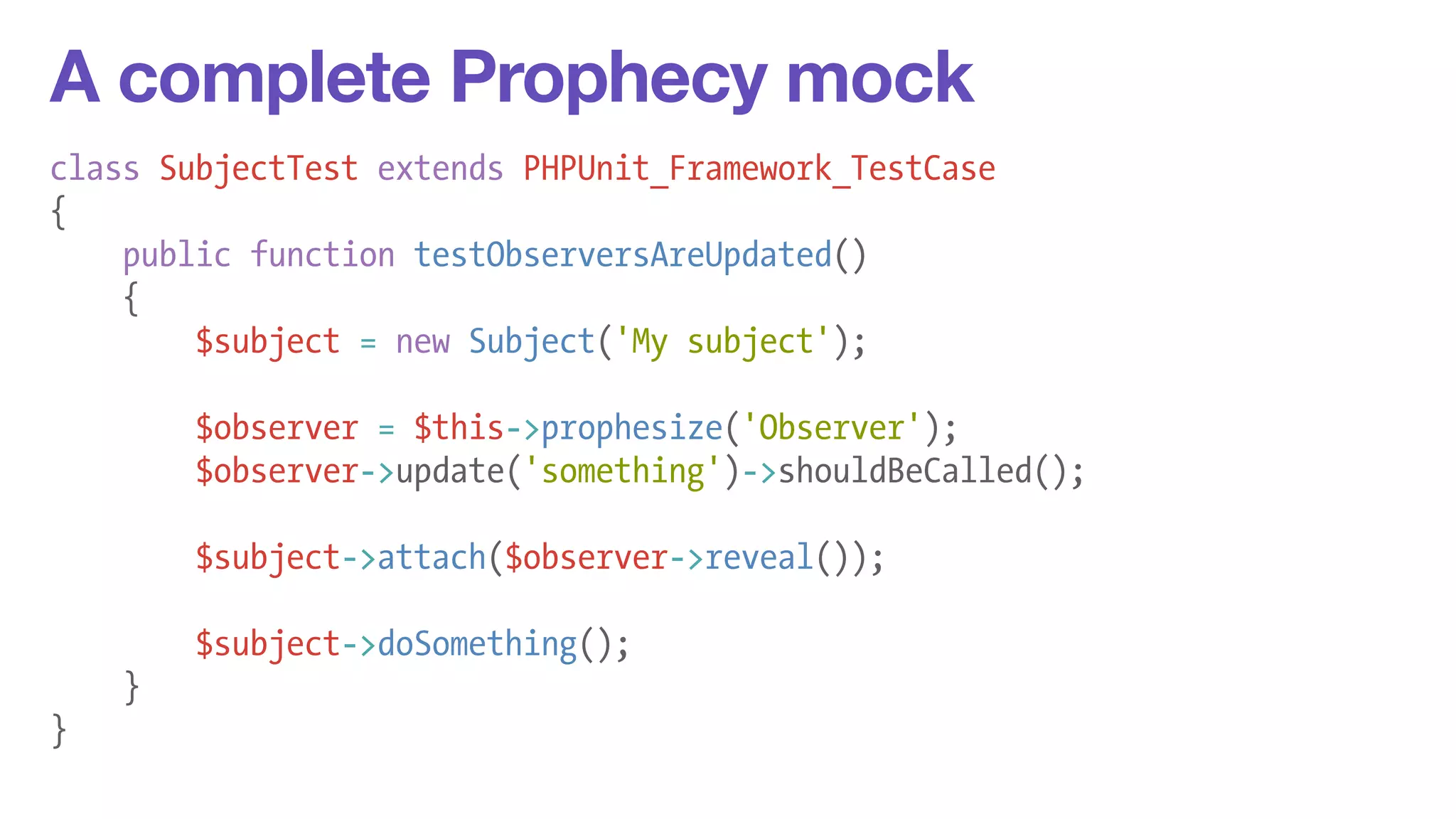 A complete Prophecy mock 
class SubjectTest extends PHPUnit_Framework_TestCase 
{ 
public function testObserversAreUpdated() 
{ 
$subject = new Subject('My subject'); 
! 
$observer = $this->prophesize('Observer'); 
$observer->update('something')->shouldBeCalled(); 
! 
$subject->attach($observer->reveal()); 
! 
$subject->doSomething(); 
} 
} 
 