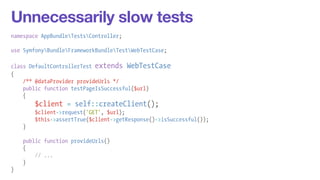 Unnecessarily slow tests 
namespace AppBundleTestsController; 
! 
use SymfonyBundleFrameworkBundleTestWebTestCase; 
! 
class DefaultControllerTest extends WebTestCase 
{ 
/** @dataProvider provideUrls */ 
public function testPageIsSuccessful($url) 
{ 
$client = self::createClient(); 
$client->request('GET', $url); 
$this->assertTrue($client->getResponse()->isSuccessful()); 
} 
! 
public function provideUrls() 
{ 
// ... 
} 
} 
 