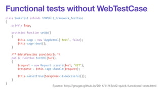 Functional tests without WebTestCase 
class SmokeTest extends PHPUnit_Framework_TestCase 
{ 
private $app; 
! 
protected function setUp() 
{ 
$this->app = new AppKernel('test', false); 
$this->app->boot(); 
} 
! 
/** @dataProvider provideUrls */ 
public function testUrl($url) 
{ 
$request = new Request::create($url, 'GET'); 
$response = $this->app->handle($request); 
! 
$this->assertTrue($response->isSuccessful()); 
} 
} Source: http://gnugat.github.io/2014/11/15/sf2-quick-functional-tests.html 
 