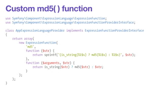 Custom md5( ) function 
use SymfonyComponentExpressionLanguageExpressionFunction; 
use SymfonyComponentExpressionLanguageExpressionFunctionProviderInterface; 
! 
class AppExpressionLanguageProvider implements ExpressionFunctionProviderInterface 
{ 
return array( 
new ExpressionFunction( 
'md5', 
function ($str) { 
return sprintf('(is_string(%1$s) ? md5(%1$s) : %1$s)', $str); 
}, 
function ($arguments, $str) { 
return is_string($str) ? md5($str) : $str; 
} 
); 
); 
} 
 