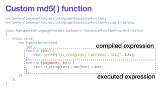 Custom md5( ) function 
use SymfonyComponentExpressionLanguageExpressionFunction; 
use SymfonyComponentExpressionLanguageExpressionFunctionProviderInterface; 
! 
class AppExpressionLanguageProvider implements ExpressionFunctionProviderInterface 
{ 
return array( 
new ExpressionFunction( 
'md5', 
function ($str) { 
return sprintf('(is_string(%1$s) ? md5(%1$s) : %1$s)', $str); 
}, 
function ($arguments, $str) { 
return is_string($str) ? md5($str) : $str; 
} 
); 
); 
} 
compiled expression 
executed expression 
 