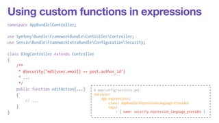 Using custom functions in expressions 
namespace AppBundleController; 
! 
use SymfonyBundleFrameworkBundleControllerController; 
use SensioBundleFrameworkExtraBundleConfigurationSecurity; 
! 
class BlogController extends Controller 
{ 
/** 
* @Security("md5(user.email) == post.author_id") 
* ... 
*/ 
public function editAction(...) 
{ 
// ... 
} 
} 
# app/config/services.yml 
services: 
app.expressions: 
class: AppBundleExpressionLanguageProvider 
tags: 
- { name: security.expression_language_provider } 
 