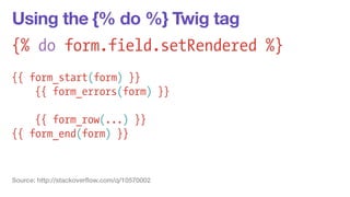 Using the {% do %} Twig tag 
{% do form.field.setRendered %} 
! 
{{ form_start(form) }} 
{{ form_errors(form) }} 
! 
{{ form_row(...) }} 
{{ form_end(form) }} 
Source: http://stackoverflow.com/q/10570002 
 