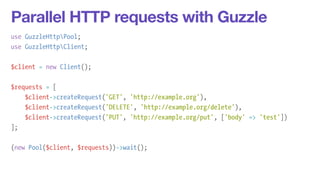 Parallel HTTP requests with Guzzle 
use GuzzleHttpPool; 
use GuzzleHttpClient; 
! 
$client = new Client(); 
! 
$requests = [ 
$client->createRequest('GET', 'http://example.org'), 
$client->createRequest('DELETE', 'http://example.org/delete'), 
$client->createRequest('PUT', 'http://example.org/put', ['body' => 'test']) 
]; 
! 
(new Pool($client, $requests))->wait(); 
 