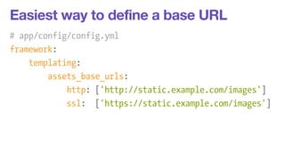 Easiest way to define a base URL 
# app/config/config.yml 
framework: 
templating: 
assets_base_urls: 
http: ['http://static.example.com/images'] 
ssl: ['https://static.example.com/images'] 
 