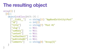 The resulting object 
array(1) { 
[0]=> 
object(stdClass)#676 (9) { 
["__CLASS__"] => string(21) "AppBundleEntityPost" 
["id"] => int(1) 
["title"] => string(7) "Post #1" 
["slug"] => NULL 
["summary"] => NULL 
["content"] => NULL 
["authorEmail"] => NULL 
["publishedAt"] => NULL 
["comments"] => string(8) "Array(5)" 
} 
} 
 