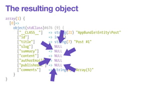 The resulting object 
array(1) { 
[0]=> 
object(stdClass)#676 (9) { 
["__CLASS__"] => string(21) "AppBundleEntityPost" 
["id"] => int(1) 
["title"] => string(7) "Post #1" 
["slug"] => NULL 
["summary"] => NULL 
["content"] => NULL 
["authorEmail"] => NULL 
["publishedAt"] => NULL 
["comments"] => string(8) "Array(5)" 
} 
} 
 