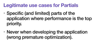 Legitimate use cases for Partials 
• Specific (and limited) parts of the 
application where performance is the top 
priority. 
• Never when developing the application 
(wrong premature optimization). 
 