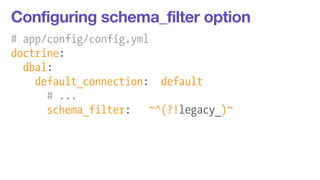 Configuring schema_filter option 
# app/config/config.yml 
doctrine: 
dbal: 
default_connection: default 
# ... 
schema_filter: ~^(?!legacy_)~ 
 