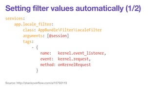 Setting filter values automatically (1/2) 
services: 
app.locale_filter: 
class: AppBundleFilterLocaleFilter 
arguments: [@session] 
tags: 
- { 
name: kernel.event_listener, 
event: kernel.request, 
method: onKernelRequest 
} 
Source: http://stackoverflow.com/a/15792119 
 