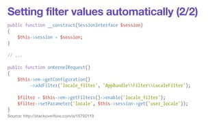Setting filter values automatically (2/2) 
public function __construct(SessionInterface $session) 
{ 
$this->session = $session; 
} 
! 
// ... 
! 
public function onKernelRequest() 
{ 
$this->em->getConfiguration() 
->addFilter('locale_filter', 'AppBundleFilterLocaleFilter'); 
! 
$filter = $this->em->getFilters()->enable('locale_filter'); 
$filter->setParameter('locale', $this->session->get('user_locale')); 
} 
Source: http://stackoverflow.com/a/15792119 
 