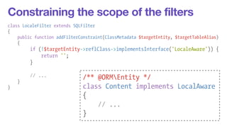 Constraining the scope of the filters 
class LocaleFilter extends SQLFilter 
{ 
public function addFilterConstraint(ClassMetadata $targetEntity, $targetTableAlias) 
{ 
if (!$targetEntity->reflClass->implementsInterface('LocaleAware')) { 
return ''; 
} 
! 
// ... 
} 
} 
/** @ORMEntity */ 
class Content implements LocalAware 
{ 
// ... 
} 
 