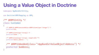 Using a Value Object in Doctrine 
namespace AppBundleEntity; 
! 
use DoctrineORMMapping as ORM; 
! 
/** @ORMEntity */ 
class Customer 
{ 
/** @ORMId @ORMGeneratedValue @ORMColumn(type="integer") */ 
protected $id; 
! 
/** @ORMColumn(type="string") */ 
protected $name = ''; 
! 
/** @ORMColumn(type="string", length=120) **/ 
protected $email_address = ''; 
! 
/** @ORMEmbedded(class="AppBundleValueObjectAddress") */ 
protected $address; 
} 
 