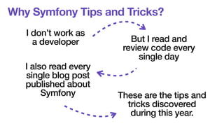 Why Symfony Tips and Tricks? 
I don’t work as 
a developer But I read and 
review code every 
single day 
I also read every 
single blog post 
published about 
Symfony These are the tips and 
tricks discovered 
during this year. 
 