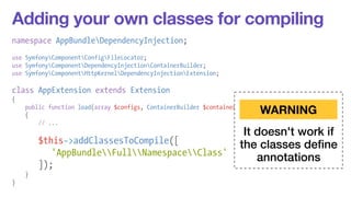 Adding your own classes for compiling 
namespace AppBundleDependencyInjection; 
! 
use SymfonyComponentConfigFileLocator; 
use SymfonyComponentDependencyInjectionContainerBuilder; 
use SymfonyComponentHttpKernelDependencyInjectionExtension; 
! 
class AppExtension extends Extension 
{ 
public function load(array $configs, ContainerBuilder $container) 
{ 
// ... 
! 
$this->addClassesToCompile([ 
'AppBundleFullNamespaceClass' 
]); 
} 
} 
WARNING 
It doesn't work if 
the classes define 
annotations 
 