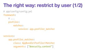 The right way: restrict by user (1/2) 
# app/config/config.yml 
framework: 
# ... 
profiler: 
matcher: 
service: app.profiler_matcher 
! 
services: 
app.profiler_matcher: 
class: AppBundleProfilerMatcher 
arguments: ["@security.context"] 
 