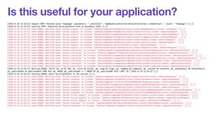 Is this useful for your application? 
[2014-11-24 12:24:22] request.INFO: Matched route "homepage" (parameters: "_controller": "AppBundleControllerDefaultController::indexAction", "_route": "homepage") [] [] 
[2014-11-24 12:24:22] security.INFO: Populated SecurityContext with an anonymous Token [] [] 
[2014-11-24 12:24:22] event.DEBUG: Notified event "kernel.request" to listener "SymfonyComponentHttpKernelEventListenerDebugHandlersListener::configure". [] [] 
[2014-11-24 12:24:22] event.DEBUG: Notified event "kernel.request" to listener "SymfonyComponentHttpKernelEventListenerProfilerListener::onKernelRequest". [] [] 
[2014-11-24 12:24:22] event.DEBUG: Notified event "kernel.request" to listener "SymfonyBundleFrameworkBundleEventListenerSessionListener::onKernelRequest". [] [] 
[2014-11-24 12:24:22] event.DEBUG: Notified event "kernel.request" to listener "SymfonyComponentHttpKernelEventListenerFragmentListener::onKernelRequest". [] [] 
[2014-11-24 12:24:22] event.DEBUG: Notified event "kernel.request" to listener "SymfonyComponentHttpKernelEventListenerRouterListener::onKernelRequest". [] [] 
[2014-11-24 12:24:22] event.DEBUG: Notified event "kernel.request" to listener "SymfonyComponentHttpKernelEventListenerLocaleListener::onKernelRequest". [] [] 
[2014-11-24 12:24:22] event.DEBUG: Notified event "kernel.request" to listener "SymfonyComponentSecurityHttpFirewall::onKernelRequest". [] [] 
[2014-11-24 12:24:22] event.DEBUG: Notified event "kernel.request" to listener "SymfonyBundleAsseticBundleEventListenerRequestListener::onKernelRequest". [] [] 
[2014-11-24 12:24:22] event.DEBUG: Notified event "kernel.controller" to listener "SymfonyBundleFrameworkBundleDataCollectorRouterDataCollector::onKernelController". [] [] 
[2014-11-24 12:24:22] event.DEBUG: Notified event "kernel.controller" to listener "SymfonyComponentHttpKernelDataCollectorRequestDataCollector::onKernelController". [] [] 
[2014-11-24 12:24:22] event.DEBUG: Notified event "kernel.controller" to listener "SensioBundleFrameworkExtraBundleEventListenerControllerListener::onKernelController". [] [] 
[2014-11-24 12:24:22] event.DEBUG: Notified event "kernel.controller" to listener "SensioBundleFrameworkExtraBundleEventListenerParamConverterListener::onKernelController". [] [] 
[2014-11-24 12:24:22] event.DEBUG: Notified event "kernel.controller" to listener "SensioBundleFrameworkExtraBundleEventListenerHttpCacheListener::onKernelController". [] [] 
[2014-11-24 12:24:22] event.DEBUG: Notified event "kernel.controller" to listener "SensioBundleFrameworkExtraBundleEventListenerSecurityListener::onKernelController". [] [] 
[2014-11-24 12:24:22] event.DEBUG: Notified event "kernel.controller" to listener "SensioBundleFrameworkExtraBundleEventListenerTemplateListener::onKernelController". [] [] 
[2014-11-24 12:24:22] doctrine.DEBUG: SELECT p0_.id AS id0, p0_.title AS title1, p0_.slug AS slug2, p0_.summary AS summary3, p0_.content AS content4, p0_.authorEmail AS authorEmail5, 
p0_.publishedAt AS publishedAt6 FROM Post p0_ WHERE p0_.publishedAt <= ? ORDER BY p0_.publishedAt DESC LIMIT 10 ["2014-11-24 12:24:22"] [] 
[2014-11-24 12:24:22] security.DEBUG: Write SecurityContext in the session [] [] 
[2014-11-24 12:24:22] event.DEBUG: Notified event "kernel.response" to listener "SymfonyComponentSecurityHttpFirewallContextListener::onKernelResponse". [] [] 
[2014-11-24 12:24:22] event.DEBUG: Notified event "kernel.response" to listener "SymfonyComponentHttpKernelEventListenerResponseListener::onKernelResponse". [] [] 
[2014-11-24 12:24:22] event.DEBUG: Notified event "kernel.response" to listener "SymfonyComponentSecurityHttpRememberMeResponseListener::onKernelResponse". [] [] 
[2014-11-24 12:24:22] event.DEBUG: Notified event "kernel.response" to listener "SensioBundleFrameworkExtraBundleEventListenerHttpCacheListener::onKernelResponse". [] [] 
[2014-11-24 12:24:22] event.DEBUG: Notified event "kernel.response" to listener "SymfonyComponentHttpKernelEventListenerProfilerListener::onKernelResponse". [] [] 
[2014-11-24 12:24:22] event.DEBUG: Notified event "kernel.response" to listener "SymfonyBundleWebProfilerBundleEventListenerWebDebugToolbarListener::onKernelResponse". [] [] 
[2014-11-24 12:24:22] event.DEBUG: Notified event "kernel.response" to listener "SymfonyComponentHttpKernelEventListenerStreamedResponseListener::onKernelResponse". [] [] 
[2014-11-24 12:24:22] event.DEBUG: Notified event "kernel.finish_request" to listener "SymfonyComponentHttpKernelEventListenerLocaleListener::onKernelFinishRequest". [] [] 
[2014-11-24 12:24:22] event.DEBUG: Notified event "kernel.finish_request" to listener "SymfonyComponentHttpKernelEventListenerRouterListener::onKernelFinishRequest". [] [] 
[2014-11-24 12:24:22] event.DEBUG: Notified event "kernel.finish_request" to listener "SymfonyComponentSecurityHttpFirewall::onKernelFinishRequest". [] [] 
[2014-11-24 12:24:22] event.DEBUG: Notified event "kernel.terminate" to listener "SymfonyBundleSwiftmailerBundleEventListenerEmailSenderListener::onTerminate". [] [] 
[2014-11-24 12:24:22] event.DEBUG: Notified event "kernel.terminate" to listener "SymfonyComponentHttpKernelEventListenerProfilerListener::onKernelTerminate". [] [] 
 