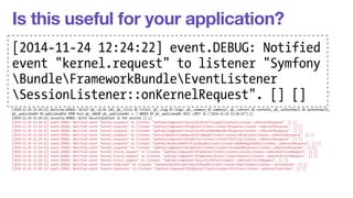 Is this useful for your application? 
[2014-11-24 12:24:22] request.INFO: Matched route "homepage" (parameters: "_controller": "AppBundleControllerDefaultController::indexAction", "_route": "homepage") [] [] 
2014-[[2014-2014-11-24 12:24:22] security.11-INFO: Populated 24 SecurityContext 12:24:with an anonymous Token [] [] 
11-24 12:24:22] event.DEBUG: Notified event "kernel.request" to listener 22] "SymfonyComponentevent.HttpKernelEventListenerDEBUG: DebugHandlersListener::Notified 
configure". [] [] 
[2014-11-24 12:24:22] event.DEBUG: Notified event "kernel.request" to listener "SymfonyComponentHttpKernelEventListenerProfilerListener::onKernelRequest". [] [] 
[2014-11-24 12:24:22] event.DEBUG: Notified event "kernel.request" to listener "SymfonyBundleFrameworkBundleEventListenerSessionListener::onKernelRequest". [] [] 
[event 2014-11-24 12:24:22] event."DEBUG: kernel.Notified event "kernel.request" to listener "SymfonyComponentHttpKernelEventListenerFragmentListener::onKernelRequest". [] [] 
[2014-11-24 12:24:22] event.DEBUG: Notified event "kernel.request" to listener "SymfonyComponentto HttpKernellistener EventListenerRouterListener::onKernelRequest". "Symfony 
[] [] 
[2014-11-24 12:24:22] event.DEBUG: Notified event "kernel.request" to listener "SymfonyComponentHttpKernelEventListenerLocaleListener::onKernelRequest". [] [] 
[2014-Bundle11-24 12:24:22] event.DEBUG: FrameworkBundleNotified event "kernel.request" to listener "SymfonyComponentSecurityHttpFirewall::onKernelRequest". [] [] 
[2014-11-24 12:24:22] event.DEBUG: Notified event "kernel.request" to listener "SymfonyBundleAsseticBundleEventListenerRequestListener::onKernelRequest". [] [] 
[2014-11-24 12:24:22] event.DEBUG: Notified event "kernel.controller" to listener "SymfonyBundleFrameworkBundleEventListener 
DataCollectorRouterDataCollector::onKernelController". [] [] 
[2014-11-24 12:24:22] event.DEBUG: Notified event "kernel.controller" to listener "SymfonyComponentHttpKernelDataCollectorRequestDataCollector::onKernelController". [] [] 
[2014-SessionListener::11-24 12:24:22] event.DEBUG: Notified event "kernel.controller" to listener onKernelRequest". "SensioBundleFrameworkExtraBundleEventListenerControllerListener::[] onKernelController". [2014-11-24 12:24:22] event.DEBUG: Notified event "kernel.controller" to listener "SensioBundleFrameworkExtraBundleEventListenerParamConverterListener::onKernelController". [] 
[] [] 
[] [] 
[2014-11-24 12:24:22] event.DEBUG: Notified event "kernel.controller" to listener "SensioBundleFrameworkExtraBundleEventListenerHttpCacheListener::onKernelController". [] [] 
[2014-11-24 12:24:22] event.DEBUG: Notified event "kernel.controller" to listener "SensioBundleFrameworkExtraBundleEventListenerSecurityListener::onKernelController". [] [] 
[2014-11-24 12:24:22] event.DEBUG: Notified event "kernel.controller" to listener "SensioBundleFrameworkExtraBundleEventListenerTemplateListener::onKernelController". [] [] 
[2014-11-24 12:24:22] doctrine.DEBUG: SELECT p0_.id AS id0, p0_.title AS title1, p0_.slug AS slug2, p0_.summary AS summary3, p0_.content AS content4, p0_.authorEmail AS authorEmail5, 
p0_.publishedAt AS publishedAt6 FROM Post p0_ WHERE p0_.publishedAt <= ? ORDER BY p0_.publishedAt DESC LIMIT 10 ["2014-11-24 12:24:22"] [] 
[2014-11-24 12:24:22] security.DEBUG: Write SecurityContext in the session [] [] 
[2014-11-24 12:24:22] event.DEBUG: Notified event "kernel.response" to listener "SymfonyComponentSecurityHttpFirewallContextListener::onKernelResponse". [] [] 
[2014-11-24 12:24:22] event.DEBUG: Notified event "kernel.response" to listener "SymfonyComponentHttpKernelEventListenerResponseListener::onKernelResponse". [] [] 
[2014-11-24 12:24:22] event.DEBUG: Notified event "kernel.response" to listener "SymfonyComponentSecurityHttpRememberMeResponseListener::onKernelResponse". [] [] 
[2014-11-24 12:24:22] event.DEBUG: Notified event "kernel.response" to listener "SensioBundleFrameworkExtraBundleEventListenerHttpCacheListener::onKernelResponse". [] [] 
[2014-11-24 12:24:22] event.DEBUG: Notified event "kernel.response" to listener "SymfonyComponentHttpKernelEventListenerProfilerListener::onKernelResponse". [] [] 
[2014-11-24 12:24:22] event.DEBUG: Notified event "kernel.response" to listener "SymfonyBundleWebProfilerBundleEventListenerWebDebugToolbarListener::onKernelResponse". [] [] 
[2014-11-24 12:24:22] event.DEBUG: Notified event "kernel.response" to listener "SymfonyComponentHttpKernelEventListenerStreamedResponseListener::onKernelResponse". [] [] 
[2014-11-24 12:24:22] event.DEBUG: Notified event "kernel.finish_request" to listener "SymfonyComponentHttpKernelEventListenerLocaleListener::onKernelFinishRequest". [] [] 
[2014-11-24 12:24:22] event.DEBUG: Notified event "kernel.finish_request" to listener "SymfonyComponentHttpKernelEventListenerRouterListener::onKernelFinishRequest". [] [] 
[2014-11-24 12:24:22] event.DEBUG: Notified event "kernel.finish_request" to listener "SymfonyComponentSecurityHttpFirewall::onKernelFinishRequest". [] [] 
[2014-11-24 12:24:22] event.DEBUG: Notified event "kernel.terminate" to listener "SymfonyBundleSwiftmailerBundleEventListenerEmailSenderListener::onTerminate". [] [] 
[2014-11-24 12:24:22] event.DEBUG: Notified event "kernel.terminate" to listener "SymfonyComponentHttpKernelEventListenerProfilerListener::onKernelTerminate". [] [] 
 