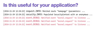 Is this useful for your application? 
[2014-11-24 12:24:22] request.INFO: Matched route "homepage" (parameters: ... 
[2014-11-24 12:24:22] security.INFO: Populated SecurityContext with an anonymous ... 
[2014-11-24 12:24:22] event.DEBUG: Notified event "kernel.request" to listener ... 
[2014-11-24 12:24:22] event.DEBUG: Notified event "kernel.request" to listener ... 
[2014-11-24 12:24:22] event.DEBUG: Notified event "kernel.request" to listener ... 
 