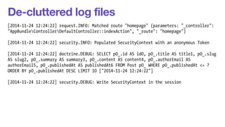 De-cluttered log files 
[2014-11-24 12:24:22] request.INFO: Matched route "homepage" (parameters: "_controller": 
"AppBundleControllerDefaultController::indexAction", "_route": "homepage") 
! 
[2014-11-24 12:24:22] security.INFO: Populated SecurityContext with an anonymous Token 
! 
[2014-11-24 12:24:22] doctrine.DEBUG: SELECT p0_.id AS id0, p0_.title AS title1, p0_.slug 
AS slug2, p0_.summary AS summary3, p0_.content AS content4, p0_.authorEmail AS 
authorEmail5, p0_.publishedAt AS publishedAt6 FROM Post p0_ WHERE p0_.publishedAt <= ? 
ORDER BY p0_.publishedAt DESC LIMIT 10 ["2014-11-24 12:24:22"] 
! 
[2014-11-24 12:24:22] security.DEBUG: Write SecurityContext in the session 
 
