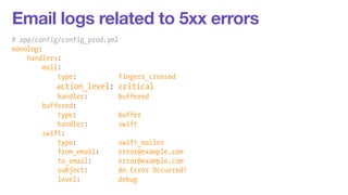 Email logs related to 5xx errors 
# app/config/config_prod.yml 
monolog: 
handlers: 
mail: 
type: fingers_crossed 
action_level: critical 
handler: buffered 
buffered: 
type: buffer 
handler: swift 
swift: 
type: swift_mailer 
from_email: error@example.com 
to_email: error@example.com 
subject: An Error Occurred! 
level: debug 
 