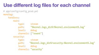 Use different log files for each channel 
# app/config/config_prod.yml 
monolog: 
handlers: 
main: 
type: stream 
path: "%kernel.logs_dir%/%kernel.environment%.log" 
level: debug 
channels: ["!event"] 
security: 
type: stream 
path: "%kernel.logs_dir%/security-%kernel.environment%.log" 
level: debug 
channels: "security" 
 