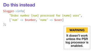 Do this instead 
$logger->info( 
"Order number {num} processed for {name} user", 
['num' => $number, 'name' => $user] 
); 
WARNING 
It doesn't work 
unless the PSR 
log processor is 
enabled. 
 