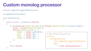 Custom monolog processor 
namespace AppBundleLoggerOrderProcessor; 
! 
use AppBundleEntityOrder; 
! 
class OrderProcessor 
{ 
public function __invoke(array $record) 
{ 
if (isset($record['context']['order']) && $record['context']['order'] instanceof Order) { 
$order = $record['context']['order']; 
$record['context']['order'] = [ 
'number' => $order->getNumber(), 
'user' => $order->get..., 
'total' => $order->get..., 
'status' => $order->get..., 
]; 
} 
! 
return $record; 
} 
# app/config/config_prod.yml 
services: 
monolog_processor: 
class: AppBundleLoggerOrderProcessor 
tags: 
- { name: monolog.processor } 
 