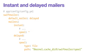 Instant and delayed mailers 
# app/config/config.yml 
swiftmailer: 
default_mailer: delayed 
mailers: 
instant: 
# ... 
spool: ~ 
delayed: 
# ... 
spool: 
type: file 
path: "%kernel.cache_dir%/swiftmailer/spool" 
 