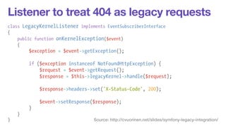 Listener to treat 404 as legacy requests 
class LegacyKernelListener implements EventSubscriberInterface 
{ 
public function onKernelException($event) 
{ 
$exception = $event->getException(); 
! 
if ($exception instanceof NotFoundHttpException) { 
$request = $event->getRequest(); 
$response = $this->legacyKernel->handle($request); 
! 
$response->headers->set('X-Status-Code', 200); 
! 
$event->setResponse($response); 
} 
} 
} Source: http://cvuorinen.net/slides/symfony-legacy-integration/ 
 