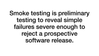 Smoke testing is preliminary 
testing to reveal simple 
failures severe enough to 
reject a prospective 
software release. 
 