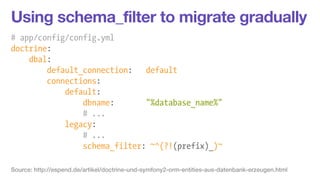Using schema_filter to migrate gradually 
# app/config/config.yml 
doctrine: 
dbal: 
default_connection: default 
connecti...