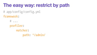 The easy way: restrict by path 
# app/config/config.yml 
framework: 
# ... 
profiler: 
matcher: 
path: ^/admin/ 
 