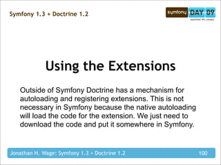 Symfony 1.3 + Doctrine 1.2




             Using the Extensions
   Outside of Symfony Doctrine has a mechanism for
   autoloading and registering extensions. This is not
   necessary in Symfony because the native autoloading
   will load the code for the extension. We just need to
   download the code and put it somewhere in Symfony.


Jonathan H. Wage: Symfony 1.3 + Doctrine 1.2               100
 