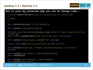 Symfony 1.3 + Doctrine 1.2
 Now in your my_installer.php you can do things like...
   if (!$this->askConfirmation('Are you sure you want to run this installer?'))
   {
     return;
   }

   $this->installDir(dirname(__FILE__).'/skeleton');

   $this->runTask('plugin:publish-assets');

   $validator = new sfValidatorEmail(array(), array('invalid' => 'hmmm, it does not look like
   an email!'));
   $email = $this->askAndValidate('Please, give me your email:', $validator);

   $this->runTask('configure:author', sprintf("'%s'", $email));

   $secret = $this->ask('Give a unique string for the CSRF secret:');

   $this->runTask('generate:app', 'frontend --escaping-strategy=true --csrf-secret='.
   $secret);

   $this->runTask('plugin:install', 'sfDoctrineGuardPlugin');
   $this->reloadTasks();

   $this->runTask('guard:create-user', 'jwage changeme');
   $this->runTask('cache:clear');

Jonathan H. Wage: Symfony 1.3 + Doctrine 1.2                                                12
 