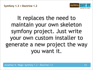 Symfony 1.3 + Doctrine 1.2




     It replaces the need to
   maintain your own skeleton
   symfony project. Just write
   your own custom installer to
 generate a new project the way
           you want it.

Jonathan H. Wage: Symfony 1.3 + Doctrine 1.2   13
 