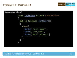 Symfony 1.3 + Doctrine 1.2


 Recognize this?
               class LoginForm extends BaseUserForm
               {
                 public function configure()
                 {
                   unset(
                      $this['first_name'],
                      $this['last_name'],
                      $this['email_address']
                   );
                 }
               }




Jonathan H. Wage: Symfony 1.3 + Doctrine 1.2          15
 