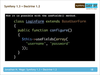 Symfony 1.3 + Doctrine 1.2


 Now it is possible with the useFields() method.

       class LoginForm extends BaseUserForm
       {
         public function configure()
         {
           $this->useFields(array(
             'username', 'password'
           ));
         }
       }


Jonathan H. Wage: Symfony 1.3 + Doctrine 1.2       18
 