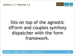 Symfony 1.3 + Doctrine 1.2




      Sits on top of the agnostic
     sfForm and couples symfony
       dispatcher with the form
              framework.

Jonathan H. Wage: Symfony 1.3 + Doctrine 1.2   23
 