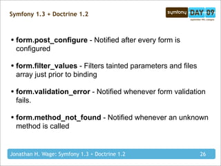 Symfony 1.3 + Doctrine 1.2



• form.post_configure - Notified after every form is
  configured

• form.filter_values - Filters tainted parameters and files
  array just prior to binding

• form.validation_error - Notified whenever form validation
  fails.

• form.method_not_found - Notified whenever an unknown
  method is called


Jonathan H. Wage: Symfony 1.3 + Doctrine 1.2                  26
 