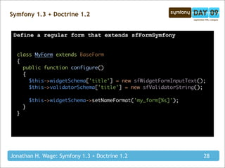 Symfony 1.3 + Doctrine 1.2


 Define a regular form that extends sfFormSymfony


  class MyForm extends BaseForm
  {
    public function configure()
    {
      $this->widgetSchema['title'] = new sfWidgetFormInputText();
      $this->validatorSchema['title'] = new sfValidatorString();

          $this->widgetSchema->setNameFormat('my_form[%s]');
      }
  }




Jonathan H. Wage: Symfony 1.3 + Doctrine 1.2                    28
 