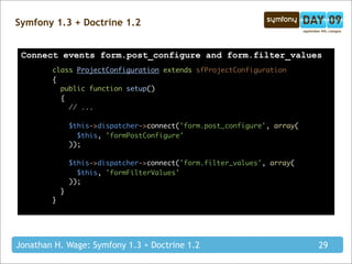 Symfony 1.3 + Doctrine 1.2


 Connect events form.post_configure and form.filter_values
        class ProjectConfiguration extends sfProjectConfiguration
        {
          public function setup()
          {
            // ...

                $this->dispatcher->connect('form.post_configure', array(
                  $this, 'formPostConfigure'
                ));

                $this->dispatcher->connect('form.filter_values', array(
                  $this, 'formFilterValues'
                ));
            }
        }




Jonathan H. Wage: Symfony 1.3 + Doctrine 1.2                               29
 