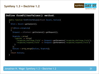 Symfony 1.3 + Doctrine 1.2


 Define formFilterValues() method.
   public function formFilterValues(sfEvent $event, $values)
   {
     $form = $event->getSubject();

       if ($form->reCaptcha)
       {
         $request = sfContext::getInstance()->getRequest();

        $captcha = array(
           'captcha' => array(
             'recaptcha_challenge_field' => $request->getParameter('recaptcha_challenge_field'),
             'recaptcha_response_field' => $request->getParameter('recaptcha_response_field')
           )
        );
        $values = array_merge($values, $captcha);
       }
       return $values;
   }




Jonathan H. Wage: Symfony 1.3 + Doctrine 1.2                                                 31
 