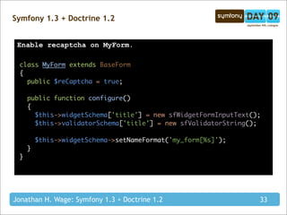 Symfony 1.3 + Doctrine 1.2


 Enable recaptcha on MyForm.

 class MyForm extends BaseForm
 {
   public $reCaptcha = true;

     public function configure()
     {
       $this->widgetSchema['title'] = new sfWidgetFormInputText();
       $this->validatorSchema['title'] = new sfValidatorString();

         $this->widgetSchema->setNameFormat('my_form[%s]');
     }
 }




Jonathan H. Wage: Symfony 1.3 + Doctrine 1.2                     33
 