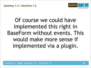 Symfony 1.3 + Doctrine 1.2




      Of course we could have
     implemented this right in
  BaseForm without events. This
    would make more sense if
    implemented via a plugin.

Jonathan H. Wage: Symfony 1.3 + Doctrine 1.2   36
 