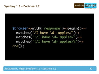 Symfony 1.3 + Doctrine 1.2




        $browser->with('response')->begin()->
            matches('/I // it takes d+ apples/')->
$browser->with('response')->begin()->
  matches('/I have d+ apples/')->    have a regex as an argument
  matches('!/I have d+ apples/')->
            matches('!/I// havealso add regex modifiers
                                      // a ! at the beginning means that the regex must not match
  matches('!/I have d+ apples/i')->     you can   d+ apples/')->
end();
            matches('!/I have d+ apples/i')->
        end();




Jonathan H. Wage: Symfony 1.3 + Doctrine 1.2                                                40
 