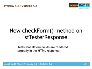 Symfony 1.3 + Doctrine 1.2




     New checkForm() method on
          sfTesterResponse
            Tests that all form fields are rendered
            properly in the HTML response.



Jonathan H. Wage: Symfony 1.3 + Doctrine 1.2          44
 